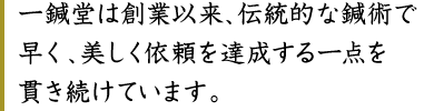 一鍼堂は創業以来、伝統的な鍼術で早く、美しく依頼を達成する一点を貫き続けています。